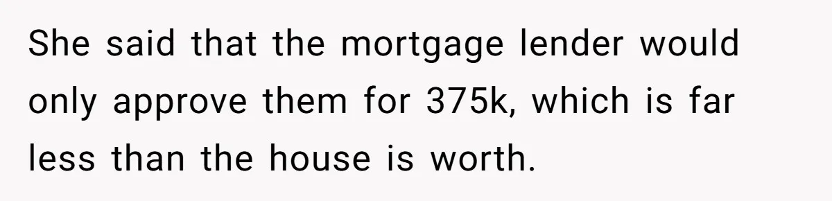 She said that the mortgage lender would only approve them for 375k, which is far less than the house is worth.