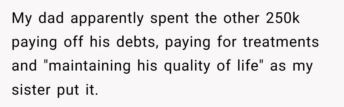 My dad apparently spent the other 250k paying off his debts, paying for treatments and "maintaining his quality of life" as my sister put it.