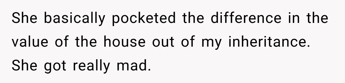 She basically pocketed the difference in the value of the house out of my inheritance. She got really mad.