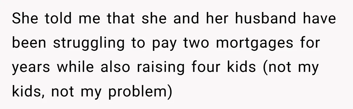 She told me that she and her husband have been struggling to pay two mortgages for years while also raising four kids (not my kids, not my problem)
