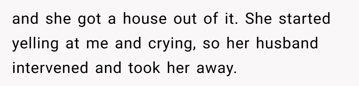 and she got a house out of it. She started yelling at me and crying, so her husband intervened and took her away.