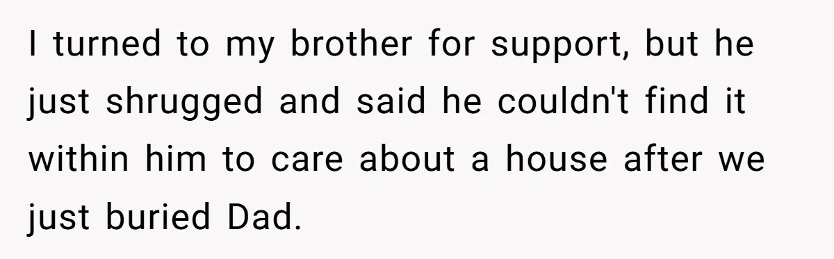 I turned to my brother for support, but he just shrugged and said he couldn't find it within him to care about a house after we just buried Dad.