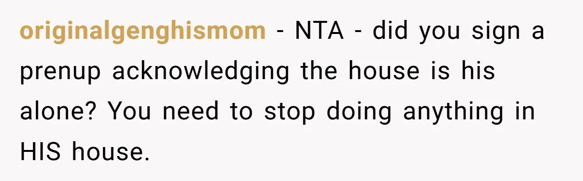 originalgenghismom − NTA - did you sign a prenup acknowledging the house is his alone? You need to stop doing anything in HIS house.