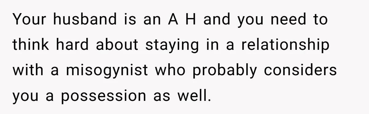 Your husband is an A H and you need to think hard about staying in a relationship with a misogynist who probably considers you a possession as well.