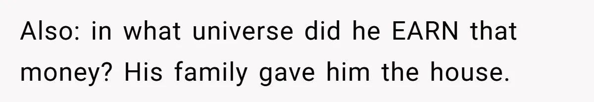 Also: in what universe did he EARN that money? His family gave him the house.