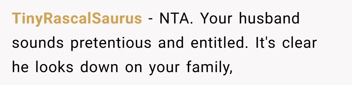 TinyRascalSaurus − NTA. Your husband sounds pretentious and entitled. It's clear he looks down on your family,
