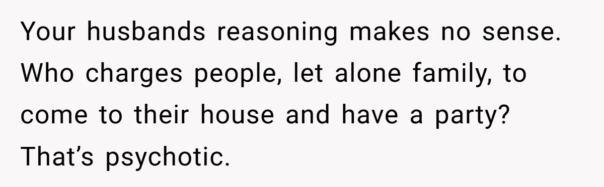 Your husbands reasoning makes no sense. Who charges people, let alone family, to come to their house and have a party? That’s psychotic.