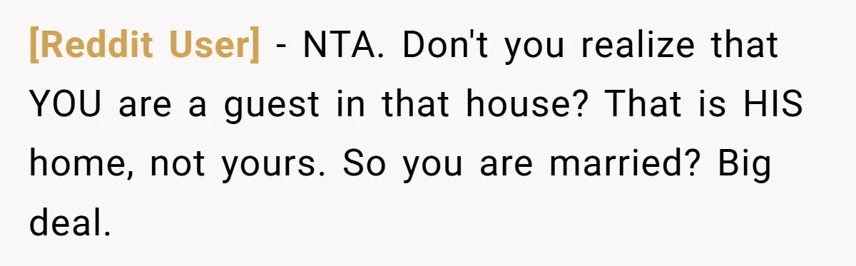 [Reddit User] − NTA. Don't you realize that YOU are a guest in that house? That is HIS home, not yours. So you are married? Big deal.