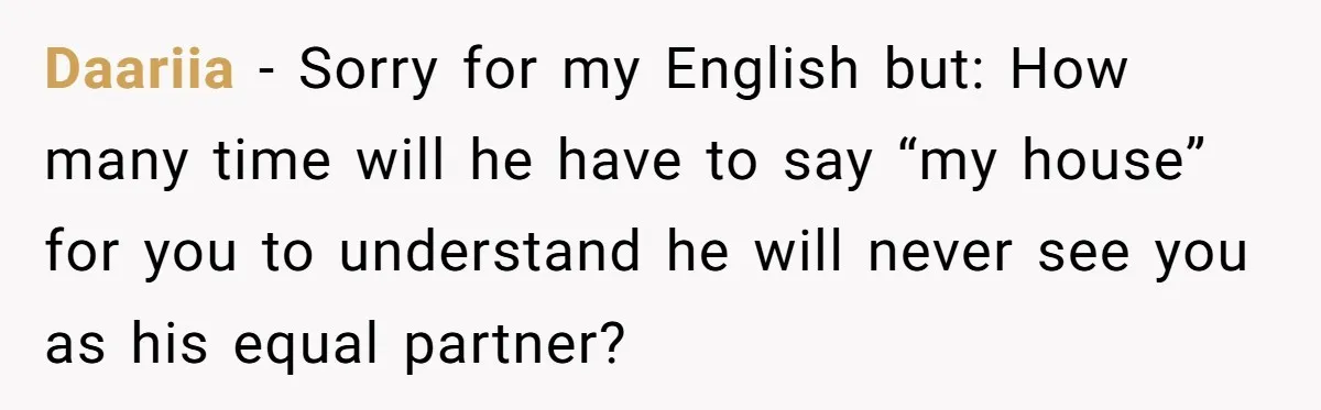 Daariia − Sorry for my English but: How many time will he have to say “my house” for you to understand he will never see you as his equal partner?