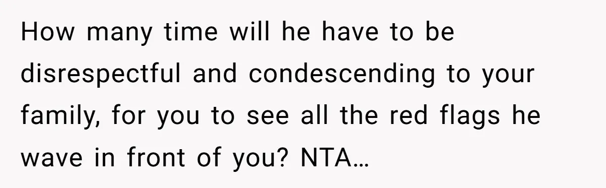 How many time will he have to be disrespectful and condescending to your family, for you to see all the red flags he wave in front of you? NTA…