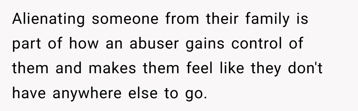Alienating someone from their family is part of how an abuser gains control of them and makes them feel like they don't have anywhere else to go.