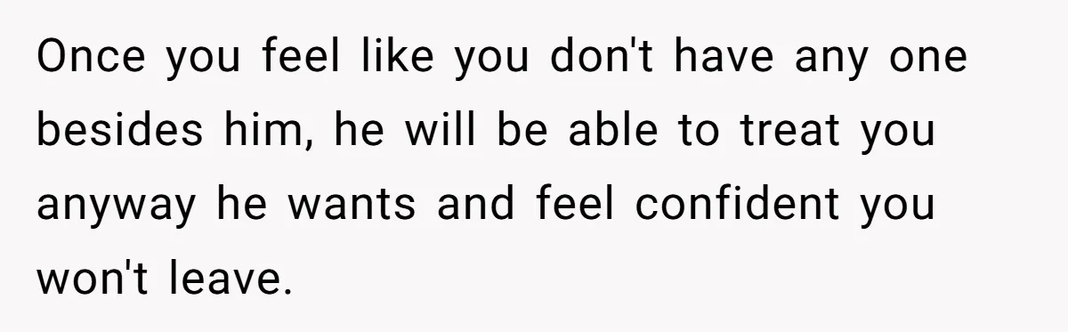 Once you feel like you don't have any one besides him, he will be able to treat you anyway he wants and feel confident you won't leave.