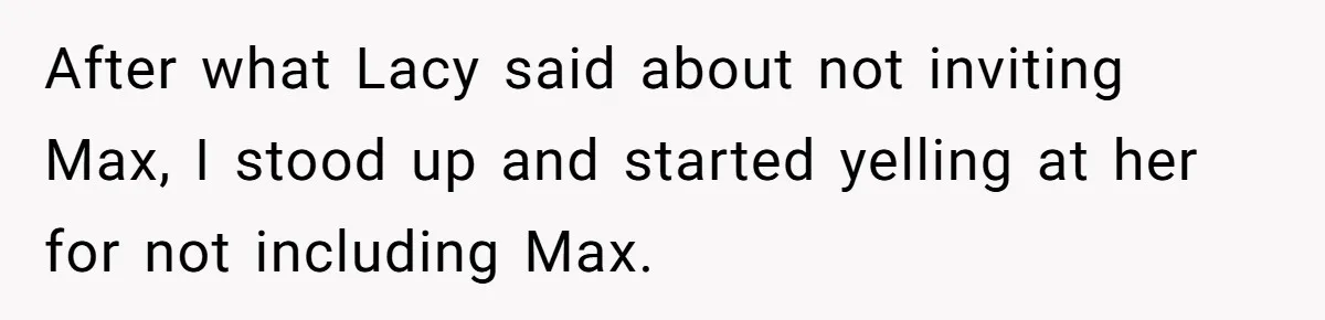 After what Lacy said about not inviting Max, I stood up and started yelling at her for not including Max.