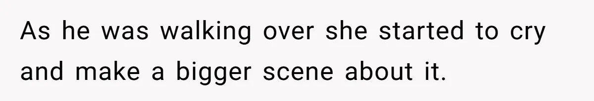 As he was walking over she started to cry and make a bigger scene about it.