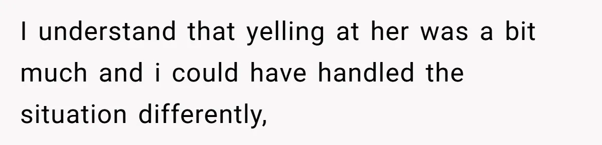I understand that yelling at her was a bit much and i could have handled the situation differently,