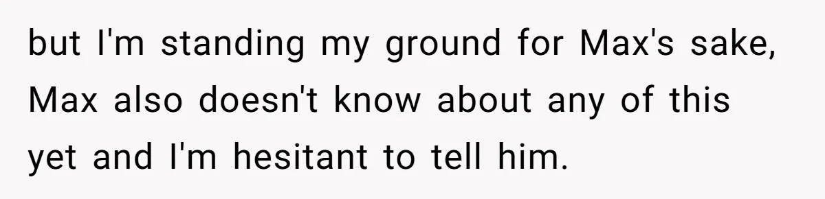 but I'm standing my ground for Max's sake, Max also doesn't know about any of this yet and I'm hesitant to tell him.
