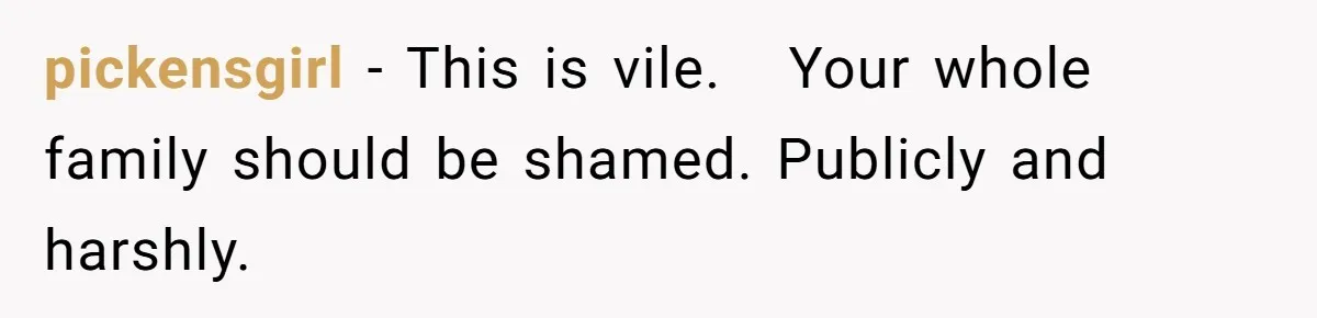 pickensgirl − This is vile.   Your whole family should be shamed. Publicly and harshly.