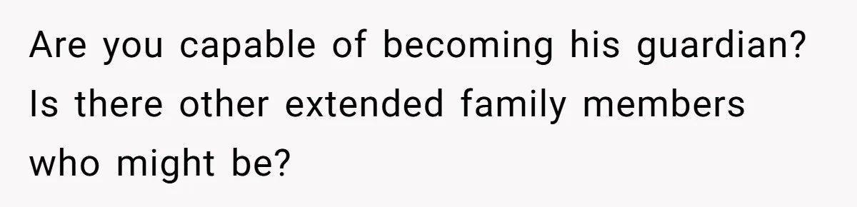 Are you capable of becoming his guardian? Is there other extended family members who might be?