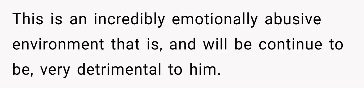 This is an incredibly emotionally abusive environment that is, and will be continue to be, very detrimental to him.