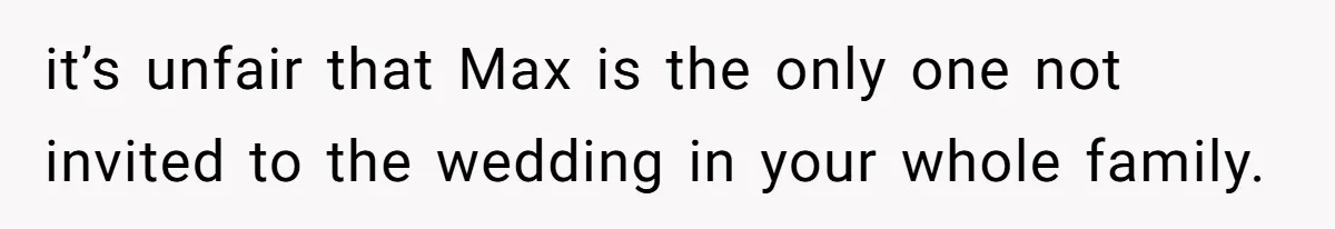 it’s unfair that Max is the only one not invited to the wedding in your whole family.