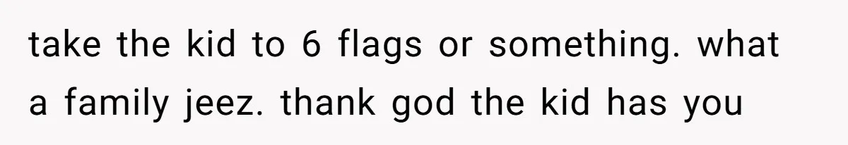 take the kid to 6 flags or something. what a family jeez. thank god the kid has you