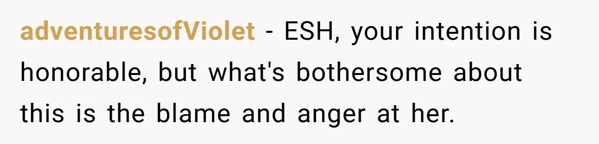 adventuresofViolet − ESH, your intention is honorable, but what's bothersome about this is the blame and anger at her.