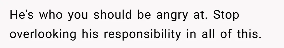 He's who you should be angry at. Stop overlooking his responsibility in all of this.