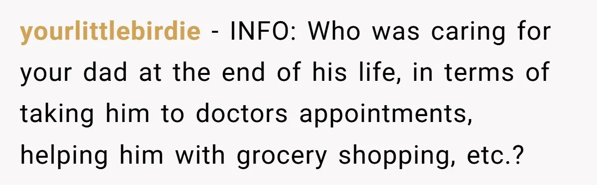 yourlittlebirdie − INFO: Who was caring for your dad at the end of his life, in terms of taking him to doctors appointments, helping him with grocery shopping, etc.?