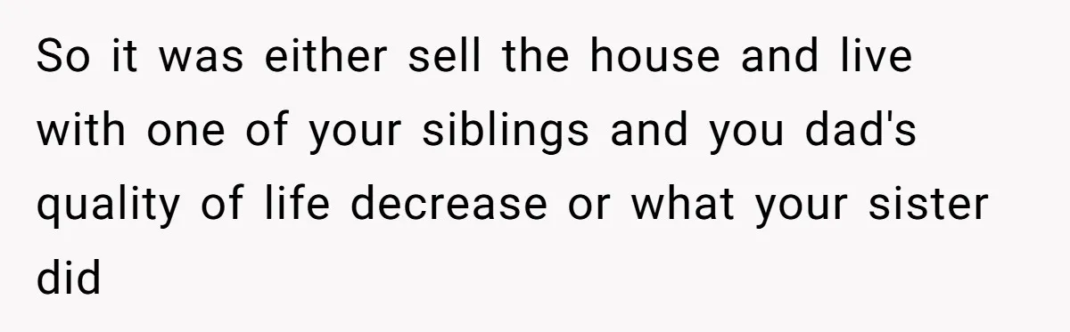 So it was either sell the house and live with one of your siblings and you dad's quality of life decrease or what your sister did