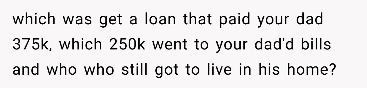 which was get a loan that paid your dad 375k, which 250k went to your dad'd bills and who who still got to live in his home?