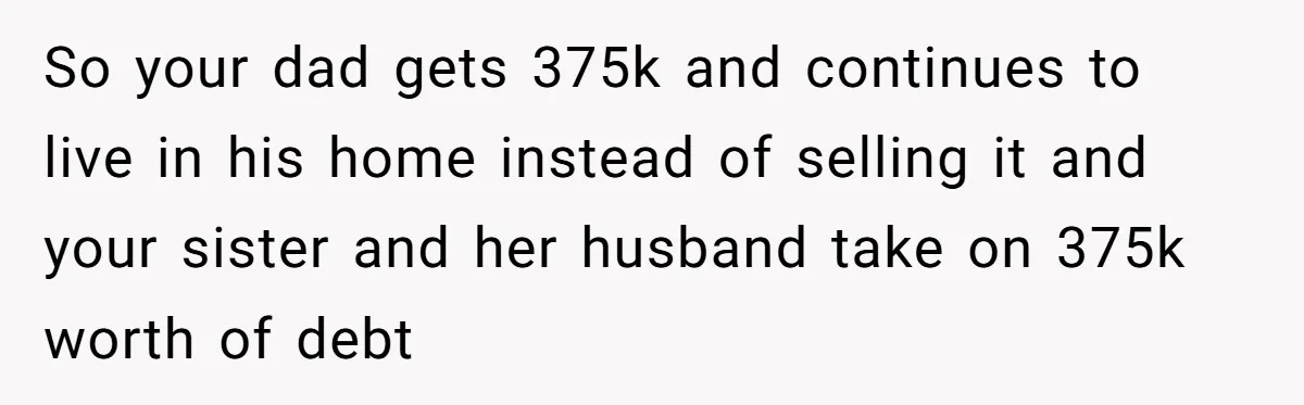 So your dad gets 375k and continues to live in his home instead of selling it and your sister and her husband take on 375k worth of debt