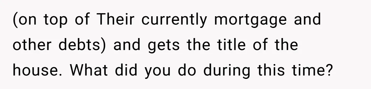 (on top of Their currently mortgage and other debts) and gets the title of the house. What did you do during this time?