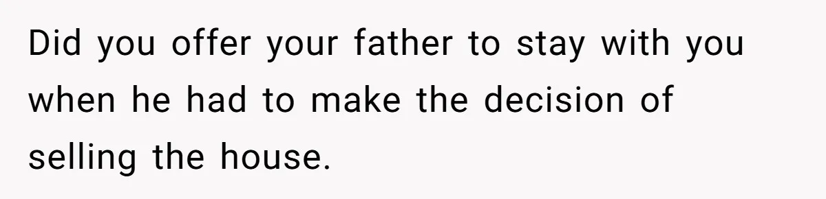 Did you offer your father to stay with you when he had to make the decision of selling the house.