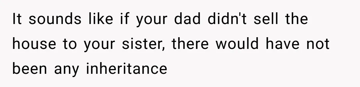 It sounds like if your dad didn't sell the house to your sister, there would have not been any inheritance