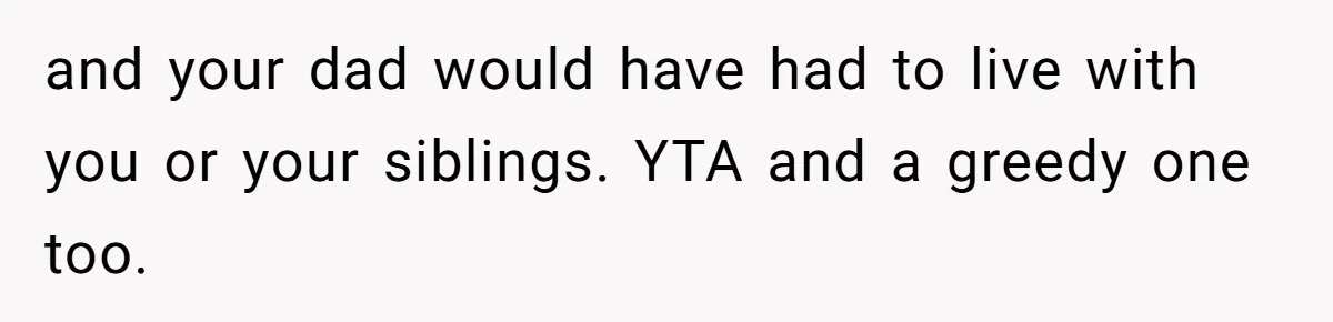and your dad would have had to live with you or your siblings. YTA and a greedy one too.