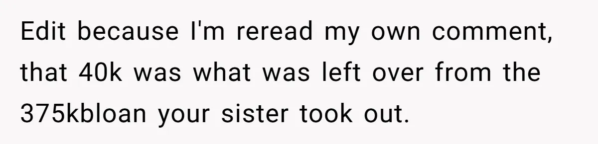 Edit because I'm reread my own comment, that 40k was what was left over from the 375kbloan your sister took out.