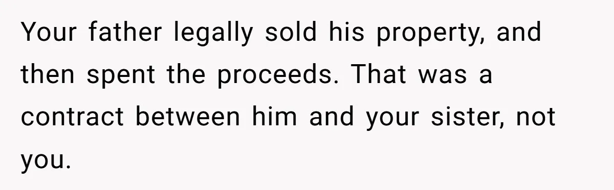 Your father legally sold his property, and then spent the proceeds. That was a contract between him and your sister, not you.