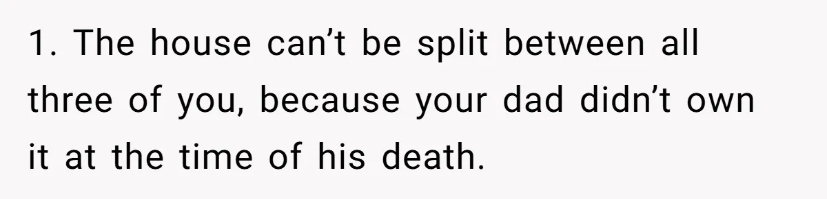 1. The house can’t be split between all three of you, because your dad didn’t own it at the time of his death.