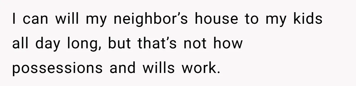 I can will my neighbor’s house to my kids all day long, but that’s not how possessions and wills work.