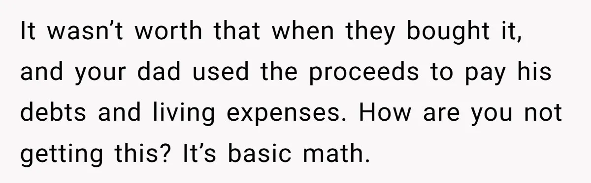 It wasn’t worth that when they bought it, and your dad used the proceeds to pay his debts and living expenses. How are you not getting this? It’s basic math.