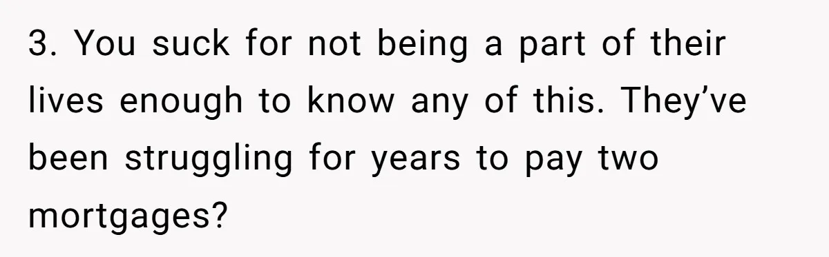 3. You suck for not being a part of their lives enough to know any of this. They’ve been struggling for years to pay two mortgages?