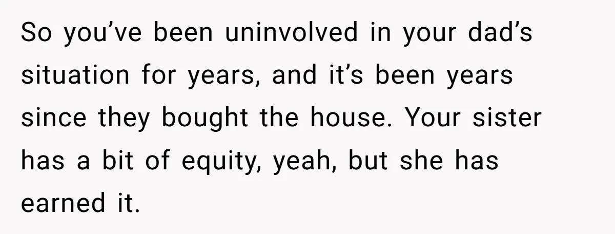 So you’ve been uninvolved in your dad’s situation for years, and it’s been years since they bought the house. Your sister has a bit of equity, yeah, but she has...