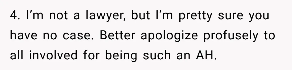4. I’m not a lawyer, but I’m pretty sure you have no case. Better apologize profusely to all involved for being such an AH.
