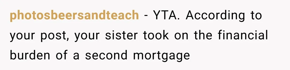photosbeersandteach − YTA. According to your post, your sister took on the financial burden of a second mortgage