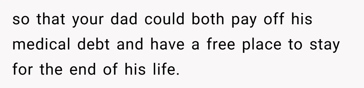 so that your dad could both pay off his medical debt and have a free place to stay for the end of his life.
