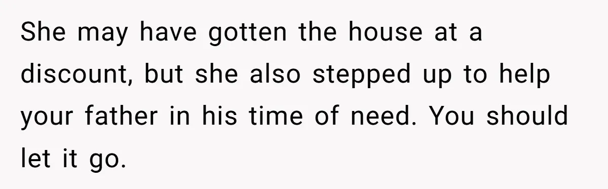 She may have gotten the house at a discount, but she also stepped up to help your father in his time of need. You should let it go.