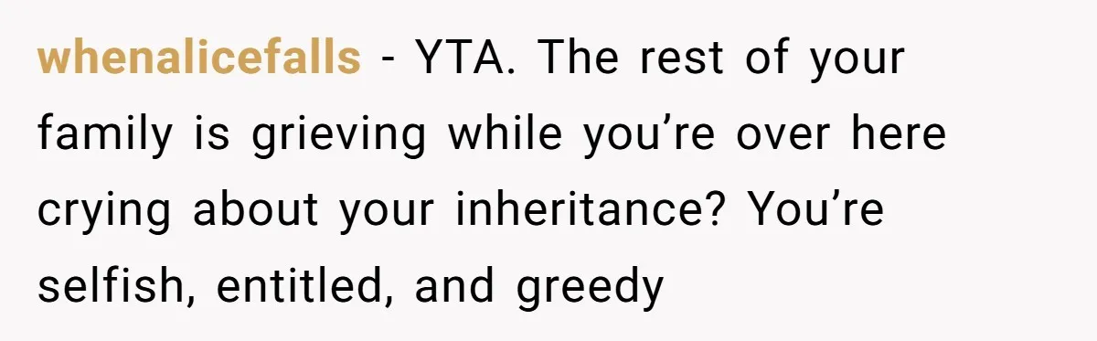 whenalicefalls − YTA. The rest of your family is grieving while you’re over here crying about your inheritance? You’re selfish, entitled, and greedy