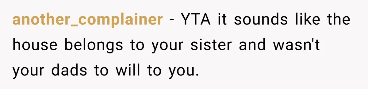 another_complainer − YTA it sounds like the house belongs to your sister and wasn't your dads to will to you.