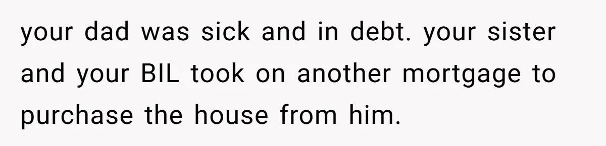 your dad was sick and in debt. your sister and your BIL took on another mortgage to purchase the house from him.