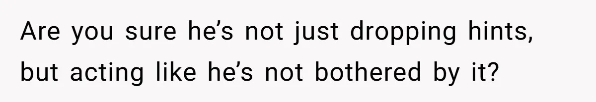 Are you sure he’s not just dropping hints, but acting like he’s not bothered by it?